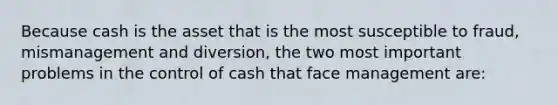 Because cash is the asset that is the most susceptible to fraud, mismanagement and diversion, the two most important problems in the control of cash that face management are: