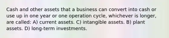 Cash and other assets that a business can convert into cash or use up in one year or one operation cycle, whichever is longer, are called: A) current assets. C) intangible assets. B) plant assets. D) long-term investments.