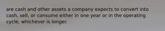 are cash and other assets a company expects to convert into cash, sell, or consume either in one year or in the operating cycle, whichever is longer.