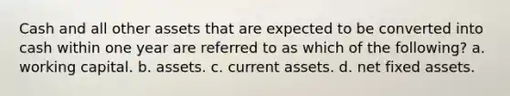 Cash and all other assets that are expected to be converted into cash within one year are referred to as which of the following? a. working capital. b. assets. c. current assets. d. net fixed assets.