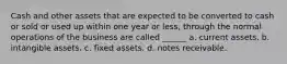 Cash and other assets that are expected to be converted to cash or sold or used up within one year or less, through the normal operations of the business are called ______ a. current assets. b. intangible assets. c. fixed assets. d. notes receivable.