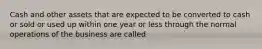 Cash and other assets that are expected to be converted to cash or sold or used up within one year or less through the normal operations of the business are called