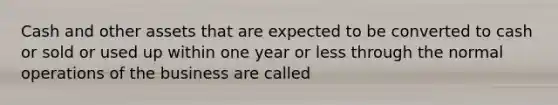 Cash and other assets that are expected to be converted to cash or sold or used up within one year or less through the normal operations of the business are called