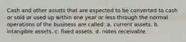 Cash and other assets that are expected to be converted to cash or sold or used up within one year or less through the normal operations of the business are called: a. current assets. b. intangible assets. c. fixed assets. d. notes receivable.