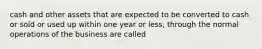 cash and other assets that are expected to be converted to cash or sold or used up within one year or less, through the normal operations of the business are called