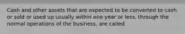 Cash and other assets that are expected to be converted to cash or sold or used up usually within one year or less, through the normal operations of the business, are called