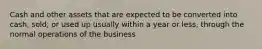 Cash and other assets that are expected to be converted into cash, sold, or used up usually within a year or less, through the normal operations of the business