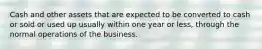 Cash and other assets that are expected to be converted to cash or sold or used up usually within one year or less, through the normal operations of the business.