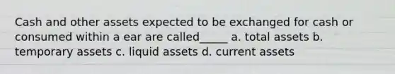 Cash and other assets expected to be exchanged for cash or consumed within a ear are called_____ a. total assets b. temporary assets c. liquid assets d. current assets