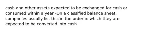 cash and other assets expected to be exchanged for cash or consumed within a year -On a classified balance sheet, companies usually list this in the order in which they are expected to be converted into cash