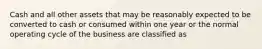 Cash and all other assets that may be reasonably expected to be converted to cash or consumed within one year or the normal operating cycle of the business are classified as