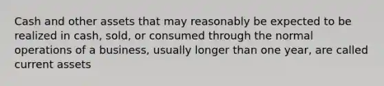 Cash and other assets that may reasonably be expected to be realized in cash, sold, or consumed through the normal operations of a business, usually longer than one year, are called current assets