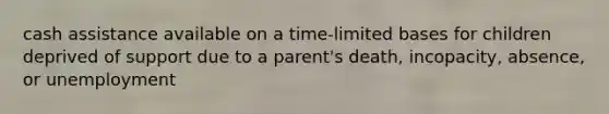 cash assistance available on a time-limited bases for children deprived of support due to a parent's death, incopacity, absence, or unemployment