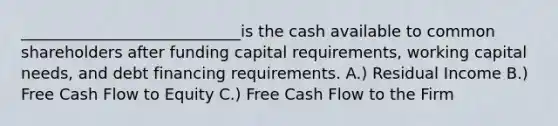 ____________________________is the cash available to common shareholders after funding capital requirements, working capital needs, and debt financing requirements. A.) Residual Income B.) Free Cash Flow to Equity C.) Free Cash Flow to the Firm