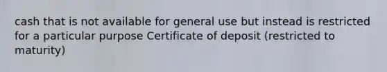 cash that is not available for general use but instead is restricted for a particular purpose Certificate of deposit (restricted to maturity)