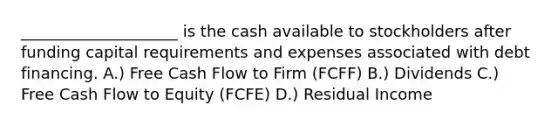 ____________________ is the cash available to stockholders after funding capital requirements and expenses associated with debt financing. A.) Free Cash Flow to Firm (FCFF) B.) Dividends C.) Free Cash Flow to Equity (FCFE) D.) Residual Income