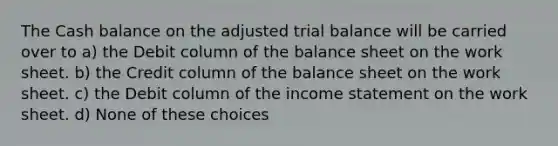 The Cash balance on the adjusted trial balance will be carried over to a) the Debit column of the balance sheet on the work sheet. b) the Credit column of the balance sheet on the work sheet. c) the Debit column of the income statement on the work sheet. d) None of these choices