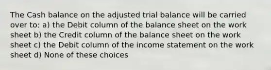 The Cash balance on the adjusted trial balance will be carried over to: a) the Debit column of the balance sheet on the work sheet b) the Credit column of the balance sheet on the work sheet c) the Debit column of the income statement on the work sheet d) None of these choices