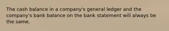 The cash balance in a​ company's general ledger and the​ company's bank balance on the bank statement will always be the same.