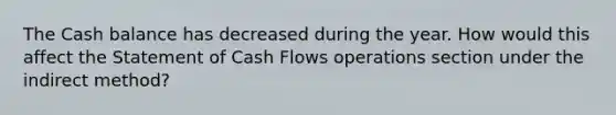 The Cash balance has decreased during the year. How would this affect the Statement of Cash Flows operations section under the indirect method?