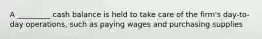 A _________ cash balance is held to take care of the firm's day-to-day operations, such as paying wages and purchasing supplies