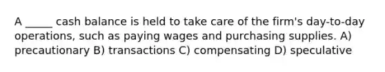 A _____ cash balance is held to take care of the firm's day-to-day operations, such as paying wages and purchasing supplies. A) precautionary B) transactions C) compensating D) speculative