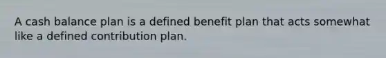 A cash balance plan is a defined benefit plan that acts somewhat like a defined contribution plan.