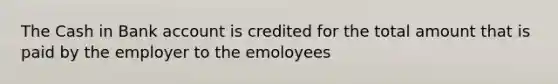 The Cash in Bank account is credited for the total amount that is paid by the employer to the emoloyees