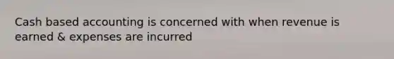 Cash based accounting is concerned with when revenue is earned & expenses are incurred