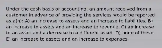 Under the cash basis of accounting, an amount received from a customer in advance of providing the services would be reported as a(n): A) an increase to assets and an increase to liabilities. B) an increase to assets and an increase to revenue. C) an increase to an asset and a decrease to a different asset. D) none of these. E) an increase to assets and an increase to expenses.