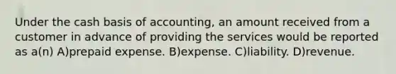 Under the cash basis of accounting, an amount received from a customer in advance of providing the services would be reported as a(n) A)prepaid expense. B)expense. C)liability. D)revenue.