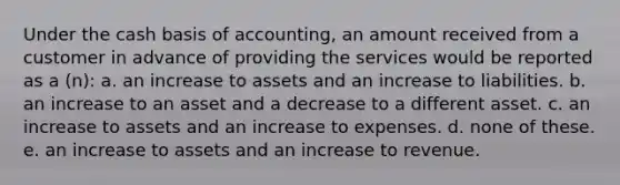 Under the cash basis of accounting, an amount received from a customer in advance of providing the services would be reported as a (n): a. an increase to assets and an increase to liabilities. b. an increase to an asset and a decrease to a different asset. c. an increase to assets and an increase to expenses. d. none of these. e. an increase to assets and an increase to revenue.