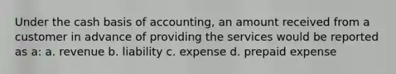 Under the cash basis of accounting, an amount received from a customer in advance of providing the services would be reported as a: a. revenue b. liability c. expense d. prepaid expense