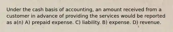 Under the cash basis of accounting, an amount received from a customer in advance of providing the services would be reported as a(n) A) prepaid expense. C) liability. B) expense. D) revenue.