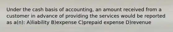 Under the cash basis of accounting, an amount received from a customer in advance of providing the services would be reported as a(n): A)liability B)expense C)prepaid expense D)revenue