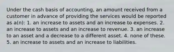 Under the cash basis of accounting, an amount received from a customer in advance of providing the services would be reported as a(n): 1. an increase to assets and an increase to expenses. 2. an increase to assets and an increase to revenue. 3. an increase to an asset and a decrease to a different asset. 4. none of these. 5. an increase to assets and an increase to liabilities.