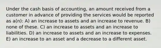 Under the cash basis of accounting, an amount received from a customer in advance of providing the services would be reported as a(n): A) an increase to assets and an increase to revenue. B) none of these. C) an increase to assets and an increase to liabilities. D) an increase to assets and an increase to expenses. E) an increase to an asset and a decrease to a different asset.