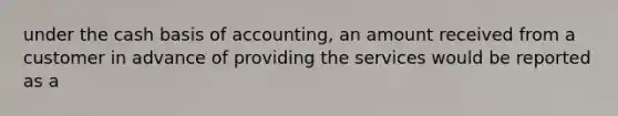 under the cash basis of accounting, an amount received from a customer in advance of providing the services would be reported as a