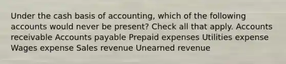 Under the cash basis of accounting, which of the following accounts would never be present? Check all that apply. Accounts receivable <a href='https://www.questionai.com/knowledge/kWc3IVgYEK-accounts-payable' class='anchor-knowledge'>accounts payable</a> <a href='https://www.questionai.com/knowledge/kUVcSWv2zu-prepaid-expenses' class='anchor-knowledge'>prepaid expenses</a> Utilities expense Wages expense Sales revenue Unearned revenue