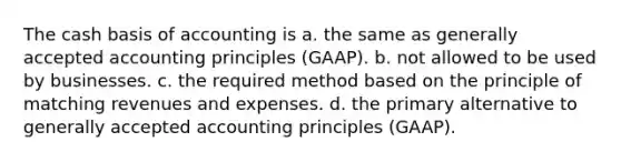 The cash basis of accounting is a. the same as <a href='https://www.questionai.com/knowledge/kwjD9YtMH2-generally-accepted-accounting-principles' class='anchor-knowledge'>generally accepted accounting principles</a> (GAAP). b. not allowed to be used by businesses. c. the required method based on the principle of matching revenues and expenses. d. the primary alternative to generally accepted accounting principles (GAAP).