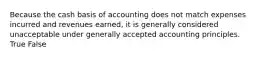 Because the cash basis of accounting does not match expenses incurred and revenues earned, it is generally considered unacceptable under generally accepted accounting principles. True False