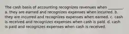 The cash basis of accounting recognizes revenues when ________. a. they are earned and recognizes expenses when incurred. b. they are incurred and recognizes expenses when earned. c. cash is received and recognizes expenses when cash is paid. d. cash is paid and recognizes expenses when cash is received.