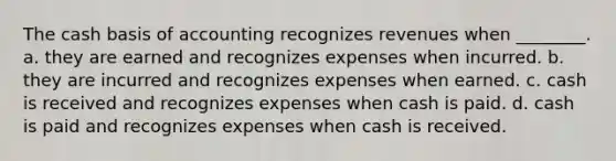 The cash basis of accounting recognizes revenues when ________. a. they are earned and recognizes expenses when incurred. b. they are incurred and recognizes expenses when earned. c. cash is received and recognizes expenses when cash is paid. d. cash is paid and recognizes expenses when cash is received.