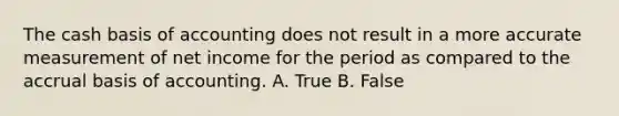 The cash basis of accounting does not result in a more accurate measurement of net income for the period as compared to the accrual basis of accounting. A. True B. False