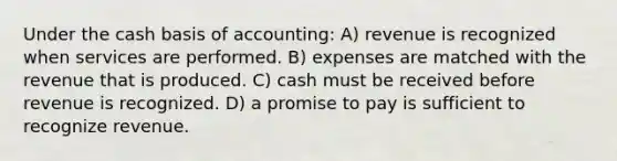 Under the cash basis of accounting: A) revenue is recognized when services are performed. B) expenses are matched with the revenue that is produced. C) cash must be received before revenue is recognized. D) a promise to pay is sufficient to recognize revenue.