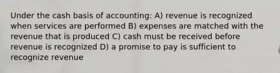 Under the cash basis of accounting: A) revenue is recognized when services are performed B) expenses are matched with the revenue that is produced C) cash must be received before revenue is recognized D) a promise to pay is sufficient to recognize revenue