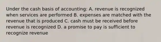 Under the cash basis of accounting: A. revenue is recognized when services are performed B. expenses are matched with the revenue that is produced C. cash must be received before revenue is recognized D. a promise to pay is sufficient to recognize revenue