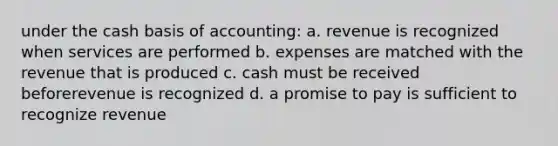 under the cash basis of accounting: a. revenue is recognized when services are performed b. expenses are matched with the revenue that is produced c. cash must be received beforerevenue is recognized d. a promise to pay is sufficient to recognize revenue