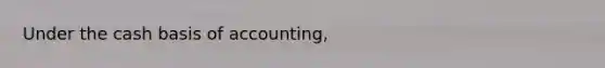 Under the cash basis of accounting,