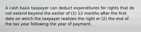 A cash basis taxpayer can deduct expenditures for rights that do not extend beyond the earlier of (1) 12 months after the first date on which the taxpayer realizes the right or (2) the end of the tax year following the year of payment.